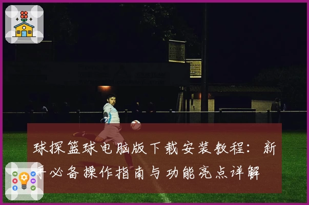 球探篮球电脑版下载安装教程：新手必备操作指南与功能亮点详解