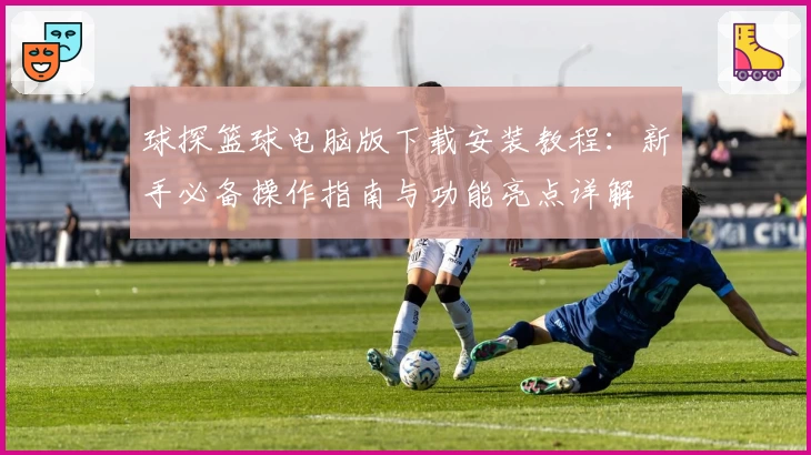 球探篮球电脑版下载安装教程：新手必备操作指南与功能亮点详解
