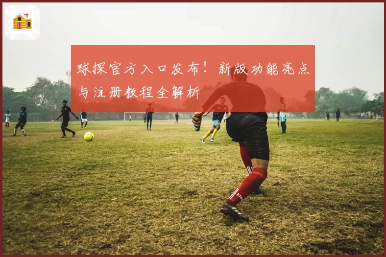 球探官方入口发布！新版功能亮点与注册教程全解析