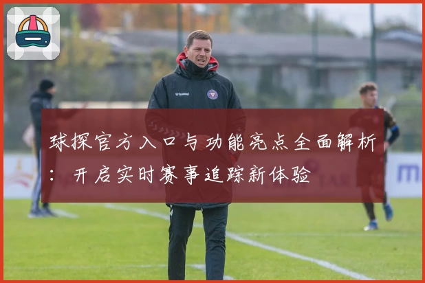 球探官方入口与功能亮点全面解析：开启实时赛事追踪新体验