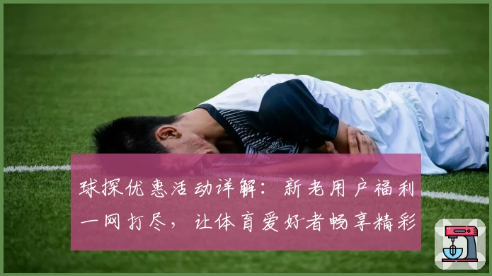球探优惠活动详解：新老用户福利一网打尽，让体育爱好者畅享精彩体验