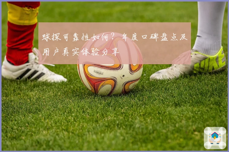 球探可靠性如何？年度口碑盘点及用户真实体验分享