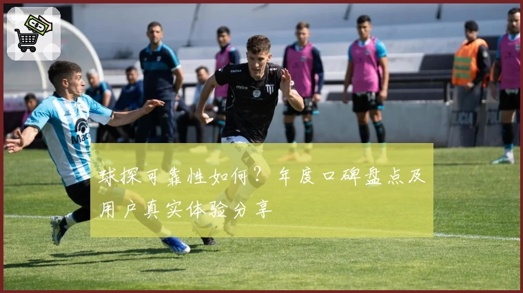 球探可靠性如何？年度口碑盘点及用户真实体验分享