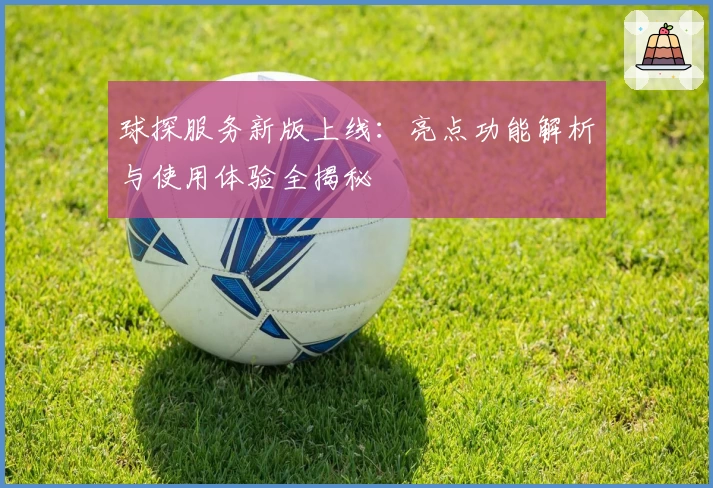 球探服务新版上线：亮点功能解析与使用体验全揭秘