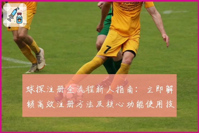 球探注册全流程新人指南:立即解锁高效注册方法及核心功能使用技巧