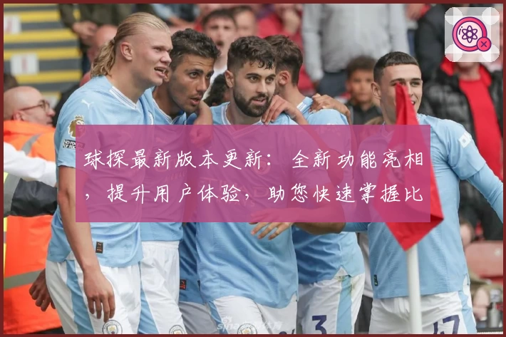 球探最新版本更新：全新功能亮相，提升用户体验，助您快速掌握比赛动态