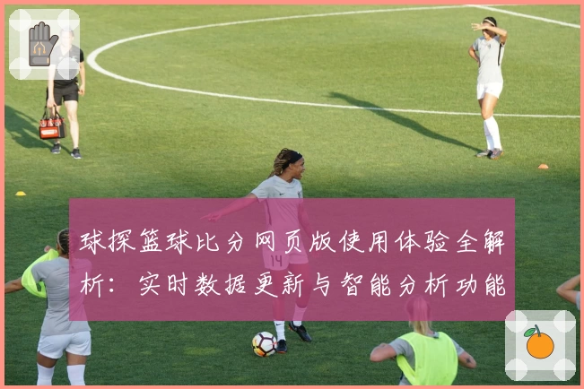 球探篮球比分网页版使用体验全解析：实时数据更新与智能分析功能亮点