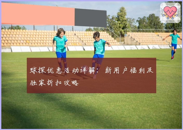 球探优惠活动详解：新用户福利及独家折扣攻略