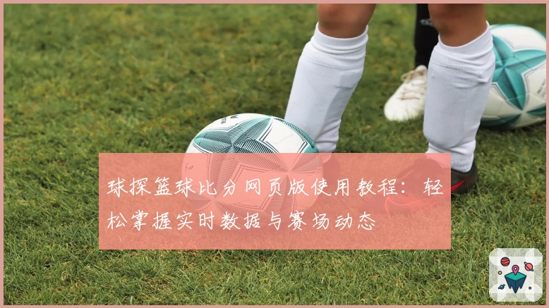 球探篮球比分网页版使用教程：轻松掌握实时数据与赛场动态