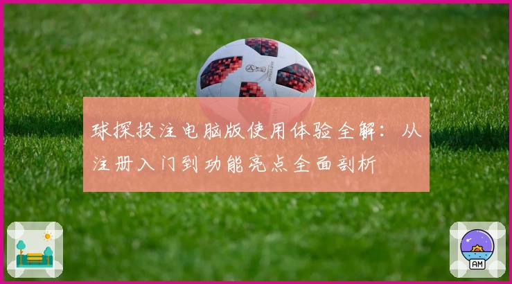 球探投注电脑版使用体验全解：从注册入门到功能亮点全面剖析