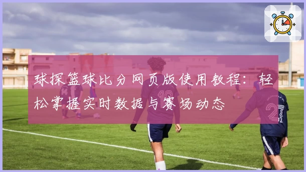 球探篮球比分网页版使用教程：轻松掌握实时数据与赛场动态