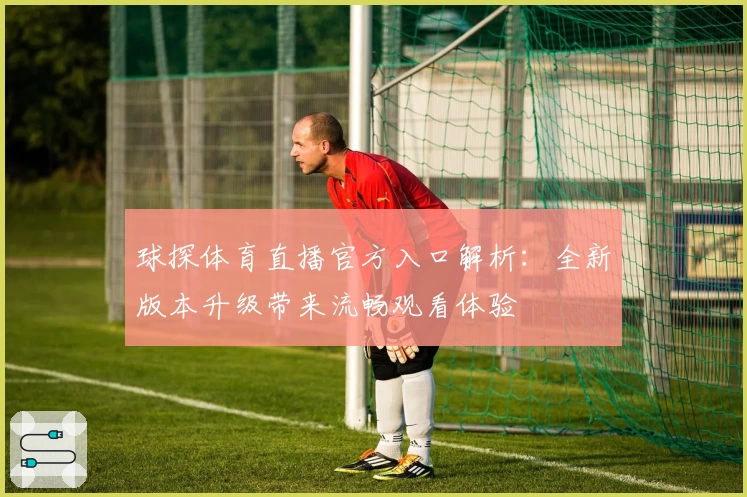 球探体育直播官方入口解析：全新版本升级带来流畅观看体验