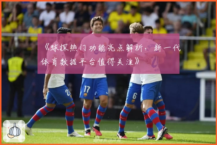 《球探热门功能亮点解析，新一代体育数据平台值得关注》