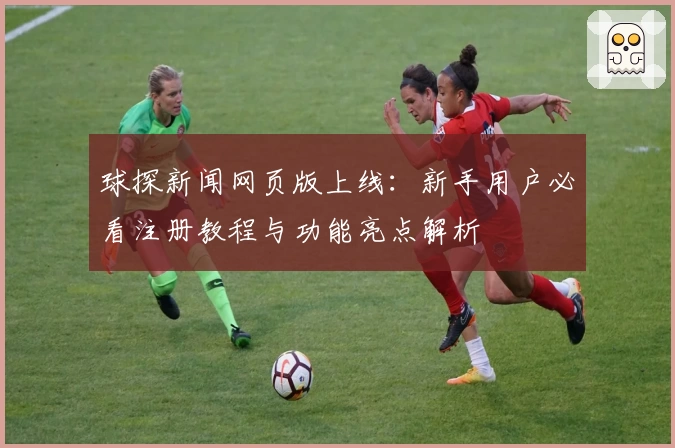 球探新闻网页版上线：新手用户必看注册教程与功能亮点解析
