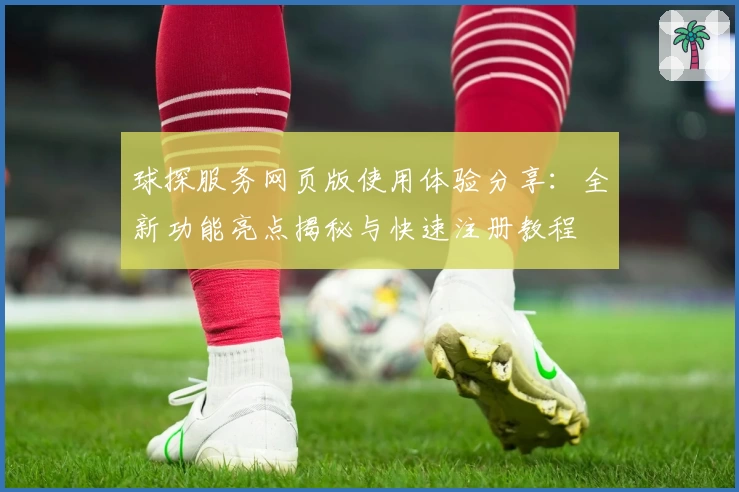 球探服务网页版使用体验分享：全新功能亮点揭秘与快速注册教程