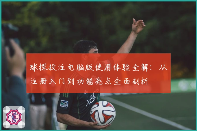 球探投注电脑版使用体验全解：从注册入门到功能亮点全面剖析
